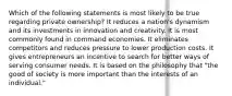 Which of the following statements is most likely to be true regarding private ownership? It reduces a nation's dynamism and its investments in innovation and creativity. It is most commonly found in command economies. It eliminates competitors and reduces pressure to lower production costs. It gives entrepreneurs an incentive to search for better ways of serving consumer needs. It is based on the philosophy that "the good of society is more important than the interests of an individual."