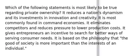 Which of the following statements is most likely to be true regarding private ownership? It reduces a nation's dynamism and its investments in innovation and creativity. It is most commonly found in command economies. It eliminates competitors and reduces pressure to lower production costs. It gives entrepreneurs an incentive to search for better ways of serving consumer needs. It is based on the philosophy that "the good of society is more important than the interests of an individual."