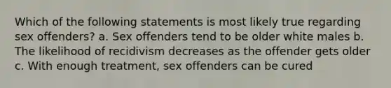 Which of the following statements is most likely true regarding sex offenders? a. Sex offenders tend to be older white males b. The likelihood of recidivism decreases as the offender gets older c. With enough treatment, sex offenders can be cured