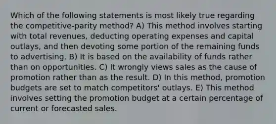 Which of the following statements is most likely true regarding the competitive-parity method? A) This method involves starting with total revenues, deducting operating expenses and capital outlays, and then devoting some portion of the remaining funds to advertising. B) It is based on the availability of funds rather than on opportunities. C) It wrongly views sales as the cause of promotion rather than as the result. D) In this method, promotion budgets are set to match competitors' outlays. E) This method involves setting the promotion budget at a certain percentage of current or forecasted sales.