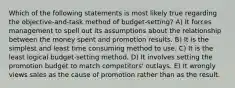 Which of the following statements is most likely true regarding the objective-and-task method of budget-setting? A) It forces management to spell out its assumptions about the relationship between the money spent and promotion results. B) It is the simplest and least time consuming method to use. C) It is the least logical budget-setting method. D) It involves setting the promotion budget to match competitors' outlays. E) It wrongly views sales as the cause of promotion rather than as the result.