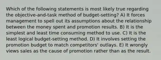 Which of the following statements is most likely true regarding the objective-and-task method of budget-setting? A) It forces management to spell out its assumptions about the relationship between the money spent and promotion results. B) It is the simplest and least time consuming method to use. C) It is the least logical budget-setting method. D) It involves setting the promotion budget to match competitors' outlays. E) It wrongly views sales as the cause of promotion rather than as the result.