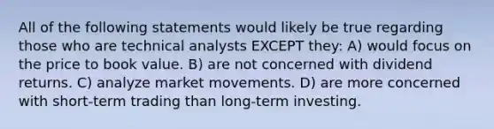 All of the following statements would likely be true regarding those who are technical analysts EXCEPT they: A) would focus on the price to book value. B) are not concerned with dividend returns. C) analyze market movements. D) are more concerned with short-term trading than long-term investing.