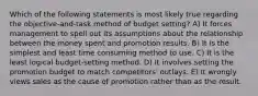 Which of the following statements is most likely true regarding the objective-and-task method of budget setting? A) It forces management to spell out its assumptions about the relationship between the money spent and promotion results. B) It is the simplest and least time consuming method to use. C) It is the least logical budget-setting method. D) It involves setting the promotion budget to match competitors' outlays. E) It wrongly views sales as the cause of promotion rather than as the result.