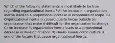 Which of the following statements is most likely to be true regarding organizational inertia? A) An increase in organization inertia leads to a proportional increase in economies of scope. B) Organizational inertia is caused due to forces outside an organization that make it difficult for the organization to change. C) An increase in organization inertia leads to a proportional decrease in division of labor. D) Overly bureaucratic culture is one of the factors that cause organizational inertia.