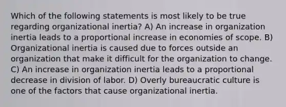 Which of the following statements is most likely to be true regarding organizational inertia? A) An increase in organization inertia leads to a proportional increase in economies of scope. B) Organizational inertia is caused due to forces outside an organization that make it difficult for the organization to change. C) An increase in organization inertia leads to a proportional decrease in division of labor. D) Overly bureaucratic culture is one of the factors that cause organizational inertia.