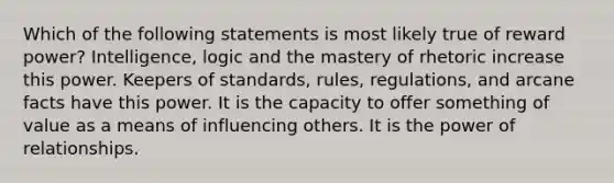 Which of the following statements is most likely true of reward power? Intelligence, logic and the mastery of rhetoric increase this power. Keepers of standards, rules, regulations, and arcane facts have this power. It is the capacity to offer something of value as a means of influencing others. It is the power of relationships.