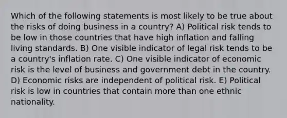 Which of the following statements is most likely to be true about the risks of doing business in a country? A) Political risk tends to be low in those countries that have high inflation and falling living standards. B) One visible indicator of legal risk tends to be a country's inflation rate. C) One visible indicator of economic risk is the level of business and government debt in the country. D) Economic risks are independent of political risk. E) Political risk is low in countries that contain <a href='https://www.questionai.com/knowledge/keWHlEPx42-more-than' class='anchor-knowledge'>more than</a> one ethnic nationality.