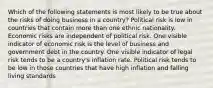 Which of the following statements is most likely to be true about the risks of doing business in a country? Political risk is low in countries that contain more than one ethnic nationality. Economic risks are independent of political risk. One visible indicator of economic risk is the level of business and government debt in the country. One visible indicator of legal risk tends to be a country's inflation rate. Political risk tends to be low in those countries that have high inflation and falling living standards