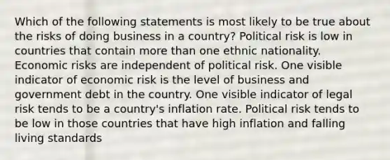 Which of the following statements is most likely to be true about the risks of doing business in a country? Political risk is low in countries that contain more than one ethnic nationality. Economic risks are independent of political risk. One visible indicator of economic risk is the level of business and government debt in the country. One visible indicator of legal risk tends to be a country's inflation rate. Political risk tends to be low in those countries that have high inflation and falling living standards