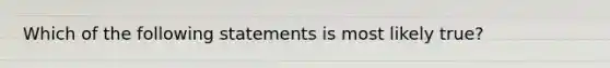 Which of the following statements is most likely true?