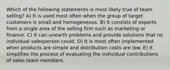 Which of the following statements is most likely true of team selling? A) It is used most often when the group of target customers is small and homogeneous. B) It consists of experts from a single area of the selling firm such as marketing or finance. C) It can unearth problems and provide solutions that no individual salesperson could. D) It is most often implemented when products are simple and distribution costs are low. E) It simplifies the process of evaluating the individual contributions of sales team members.