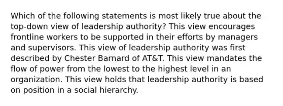 Which of the following statements is most likely true about the top-down view of leadership authority? This view encourages frontline workers to be supported in their efforts by managers and supervisors. This view of leadership authority was first described by Chester Barnard of AT&T. This view mandates the flow of power from the lowest to the highest level in an organization. This view holds that leadership authority is based on position in a social hierarchy.