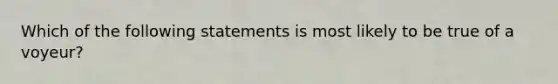 Which of the following statements is most likely to be true of a voyeur?