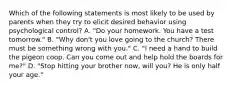 Which of the following statements is most likely to be used by parents when they try to elicit desired behavior using psychological control? A. "Do your homework. You have a test tomorrow." B. "Why don't you love going to the church? There must be something wrong with you." C. "I need a hand to build the pigeon coop. Can you come out and help hold the boards for me?" D. "Stop hitting your brother now, will you? He is only half your age."