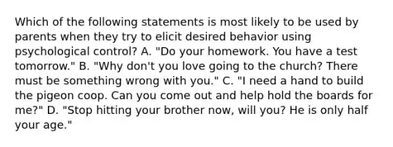 Which of the following statements is most likely to be used by parents when they try to elicit desired behavior using psychological control? A. "Do your homework. You have a test tomorrow." B. "Why don't you love going to the church? There must be something wrong with you." C. "I need a hand to build the pigeon coop. Can you come out and help hold the boards for me?" D. "Stop hitting your brother now, will you? He is only half your age."