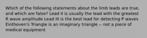 Which of the following statements about the limb leads are true, and which are false? Lead II is usually the lead with the greatest R wave amplitude Lead III is the best lead for detecting P waves Einthoven's Triangle is an imaginary triangle -- not a piece of medical equipment