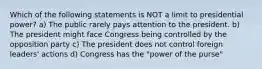 Which of the following statements is NOT a limit to presidential power? a) The public rarely pays attention to the president. b) The president might face Congress being controlled by the opposition party c) The president does not control foreign leaders' actions d) Congress has the "power of the purse"