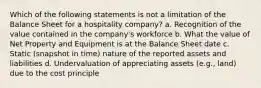 Which of the following statements is not a limitation of the Balance Sheet for a hospitality company? a. Recognition of the value contained in the company's workforce b. What the value of Net Property and Equipment is at the Balance Sheet date c. Static (snapshot in time) nature of the reported assets and liabilities d. Undervaluation of appreciating assets (e.g., land) due to the cost principle