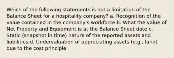 Which of the following statements is not a limitation of the Balance Sheet for a hospitality company? a. Recognition of the value contained in the company's workforce b. What the value of Net Property and Equipment is at the Balance Sheet date c. Static (snapshot in time) nature of the reported assets and liabilities d. Undervaluation of appreciating assets (e.g., land) due to the cost principle