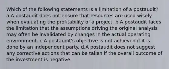 Which of the following statements is a limitation of a postaudit? a.A postaudit does not ensure that resources are used wisely when evaluating the profitability of a project. b.A postaudit faces the limitation that the assumptions driving the original analysis may often be invalidated by changes in the actual operating environment. c.A postaudit's objective is not achieved if it is done by an independent party. d.A postaudit does not suggest any corrective actions that can be taken if the overall outcome of the investment is negative.