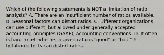 Which of the following statements is NOT a limitation of ratio analysis? A. There are an insufficient number of ratios available. B. Seasonal factors can distort ratios. C. Different organizations can use different, but allowed under generally accepted accounting principles (GAAP), accounting conventions. D. It often is hard to tell whether a given ratio is "good" or "bad." E. Inflation effects can distort ratios