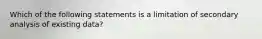 Which of the following statements is a limitation of secondary analysis of existing data?