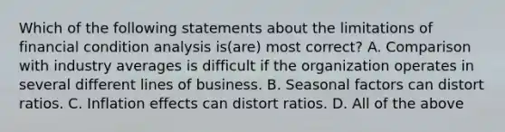 Which of the following statements about the limitations of financial condition analysis is(are) most correct? A. Comparison with industry averages is difficult if the organization operates in several different lines of business. B. Seasonal factors can distort ratios. C. Inflation effects can distort ratios. D. All of the above