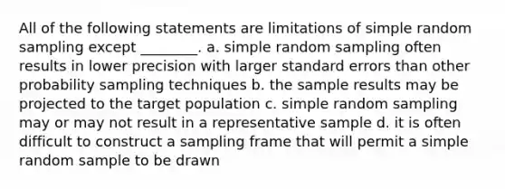 All of the following statements are limitations of simple random sampling except ________. a. simple random sampling often results in lower precision with larger standard errors than other probability sampling techniques b. the sample results may be projected to the target population c. simple random sampling may or may not result in a representative sample d. it is often difficult to construct a sampling frame that will permit a simple random sample to be drawn