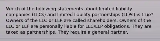 Which of the following statements about limited liability companies (LLCs) and limited liability partnerships (LLPs) is true? Owners of the LLC or LLP are called shareholders. Owners of the LLC or LLP are personally liable for LLC/LLP obligations. They are taxed as partnerships. They require a general partner.