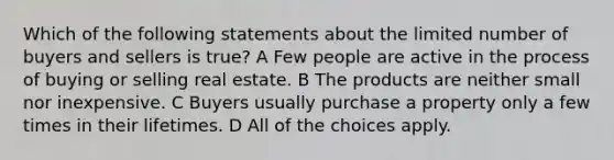 Which of the following statements about the limited number of buyers and sellers is true? A Few people are active in the process of buying or selling real estate. B The products are neither small nor inexpensive. C Buyers usually purchase a property only a few times in their lifetimes. D All of the choices apply.