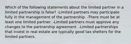 Which of the following statements about the limited partner in a limited partnership is false? -Limited partners may participate fully in the management of the partnership. -There must be at least one limited partner. -Limited partners must approve any changes to the partnership agreement. -Limited partnerships that invest in real estate are typically good tax shelters for the limited partners.