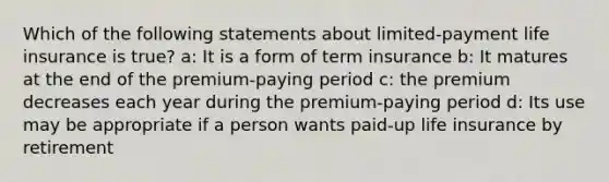 Which of the following statements about limited-payment life insurance is true? a: It is a form of term insurance b: It matures at the end of the premium-paying period c: the premium decreases each year during the premium-paying period d: Its use may be appropriate if a person wants paid-up life insurance by retirement