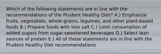 Which of the following statements are in line with the recommendations of the Prudent Healthy Diet? A.) Emphasize fruits, vegetables, whole-grains, legumes, and other plant-based foods B.) Prepare foods with less salt C.) Limit consumption of added sugars from sugar-sweetened beverages D.) Select lean sources of protein E.) All of these statements are in line with the Prudent Healthy Diet recommendations