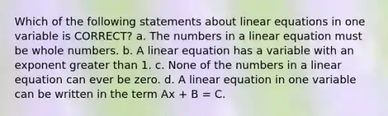 Which of the following statements about linear equations in one variable is CORRECT? a. The numbers in a linear equation must be whole numbers. b. A linear equation has a variable with an exponent greater than 1. c. None of the numbers in a linear equation can ever be zero. d. A linear equation in one variable can be written in the term Ax + B = C.