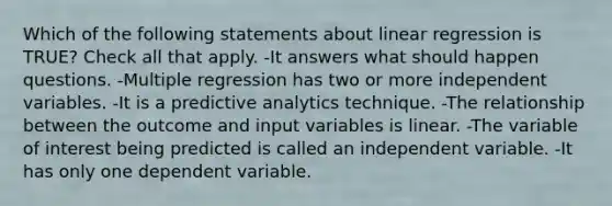 Which of the following statements about linear regression is TRUE? Check all that apply. -It answers what should happen questions. -Multiple regression has two or more independent variables. -It is a predictive analytics technique. -The relationship between the outcome and input variables is linear. -The variable of interest being predicted is called an independent variable. -It has only one dependent variable.