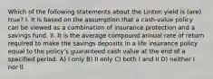 Which of the following statements about the Linton yield is (are) true? I. It is based on the assumption that a cash-value policy can be viewed as a combination of insurance protection and a savings fund. II. It is the average compound annual rate of return required to make the savings deposits in a life insurance policy equal to the policy's guaranteed cash value at the end of a specified period. A) I only B) II only C) both I and II D) neither I nor II