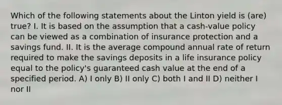 Which of the following statements about the Linton yield is (are) true? I. It is based on the assumption that a cash-value policy can be viewed as a combination of insurance protection and a savings fund. II. It is the average compound annual rate of return required to make the savings deposits in a life insurance policy equal to the policy's guaranteed cash value at the end of a specified period. A) I only B) II only C) both I and II D) neither I nor II