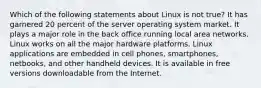 Which of the following statements about Linux is not true? It has garnered 20 percent of the server operating system market. It plays a major role in the back office running local area networks. Linux works on all the major hardware platforms. Linux applications are embedded in cell phones, smartphones, netbooks, and other handheld devices. It is available in free versions downloadable from the Internet.