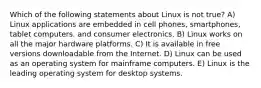 Which of the following statements about Linux is not true? A) Linux applications are embedded in cell phones, smartphones, tablet computers. and consumer electronics. B) Linux works on all the major hardware platforms. C) It is available in free versions downloadable from the Internet. D) Linux can be used as an operating system for mainframe computers. E) Linux is the leading operating system for desktop systems.