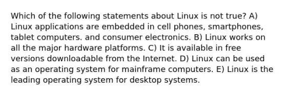 Which of the following statements about Linux is not true? A) Linux applications are embedded in cell phones, smartphones, tablet computers. and consumer electronics. B) Linux works on all the major hardware platforms. C) It is available in free versions downloadable from the Internet. D) Linux can be used as an operating system for mainframe computers. E) Linux is the leading operating system for desktop systems.