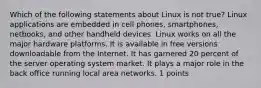 Which of the following statements about Linux is not true? Linux applications are embedded in cell phones, smartphones, netbooks, and other handheld devices. Linux works on all the major hardware platforms. It is available in free versions downloadable from the Internet. It has garnered 20 percent of the server operating system market. It plays a major role in the back office running local area networks. 1 points