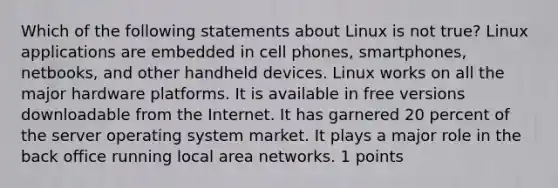 Which of the following statements about Linux is not true? Linux applications are embedded in cell phones, smartphones, netbooks, and other handheld devices. Linux works on all the major hardware platforms. It is available in free versions downloadable from the Internet. It has garnered 20 percent of the server operating system market. It plays a major role in the back office running local area networks. 1 points