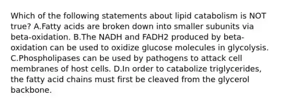 Which of the following statements about lipid catabolism is NOT true? A.Fatty acids are broken down into smaller subunits via beta-oxidation. B.The NADH and FADH2 produced by beta-oxidation can be used to oxidize glucose molecules in glycolysis. C.Phospholipases can be used by pathogens to attack cell membranes of host cells. D.In order to catabolize triglycerides, the fatty acid chains must first be cleaved from the glycerol backbone.