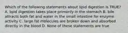 Which of the following statements about lipid digestion is TRUE?​ A. ​lipid digestion takes place primarily in the stomach B. ​bile attracts both fat and water in the small intestine for enzyme activity C. ​large fat molecules are broken down and absorbed directly in the blood D. ​None of these statements are true