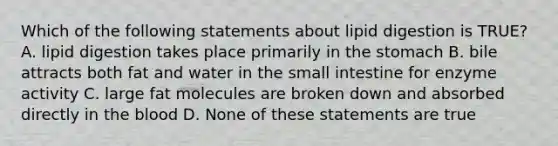 Which of the following statements about lipid digestion is TRUE?​ A. ​lipid digestion takes place primarily in the stomach B. ​bile attracts both fat and water in the small intestine for enzyme activity C. ​large fat molecules are broken down and absorbed directly in the blood D. ​None of these statements are true