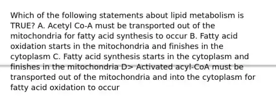 Which of the following statements about lipid metabolism is TRUE? A. Acetyl Co-A must be transported out of the mitochondria for fatty acid synthesis to occur B. Fatty acid oxidation starts in the mitochondria and finishes in the cytoplasm C. Fatty acid synthesis starts in the cytoplasm and finishes in the mitochondria D> Activated acyl-CoA must be transported out of the mitochondria and into the cytoplasm for fatty acid oxidation to occur