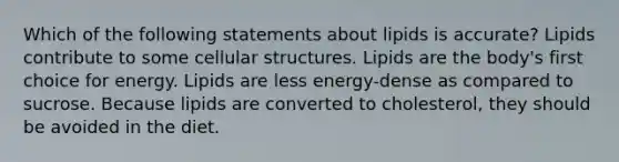 Which of the following statements about lipids is accurate? Lipids contribute to some cellular structures. Lipids are the body's first choice for energy. Lipids are less energy-dense as compared to sucrose. Because lipids are converted to cholesterol, they should be avoided in the diet.