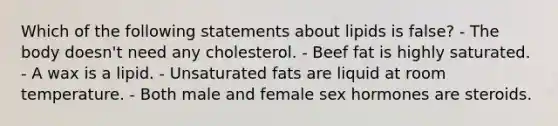 Which of the following statements about lipids is false? - The body doesn't need any cholesterol. - Beef fat is highly saturated. - A wax is a lipid. - Unsaturated fats are liquid at room temperature. - Both male and female sex hormones are steroids.