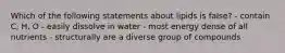 Which of the following statements about lipids is false? - contain C, H, O - easily dissolve in water - most energy dense of all nutrients - structurally are a diverse group of compounds